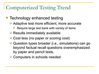 Computerized Testing Trend Technology enhanced testing Adaptive test more efficient, more accurate Require large test bank with variety of items Results immediately available Cost less (no paper or scoring cost) Question types broader (i.e., simulations) can go  beyond factual recall questions overemphasized by paper and pencil tests. Computers in schools needed 