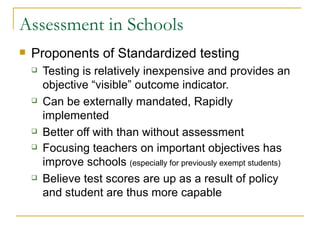 Assessment in Schools Proponents of Standardized testing Testing is relatively inexpensive and provides an objective “visible” outcome indicator. Can be externally mandated, Rapidly implemented Better off with than without assessment Focusing teachers on important objectives has improve schools  (especially for previously exempt students) Believe test scores are up as a result of policy and student are thus more capable 