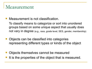 Measurement Measurement is not classification. To classify means to categorize or sort into unordered groups based on some unique aspect that usually does not vary in degree   (e.g., race, grade level, SES, gender, membership) Objects can be classified into categories representing different types or kinds of the object Objects themselves cannot be measured It is the properties of the object that is measured. 