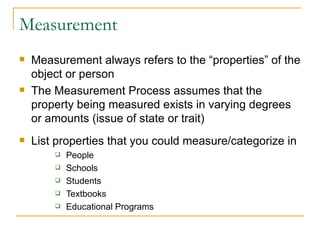 Measurement Measurement always refers to the “properties” of the object or person The Measurement Process assumes that the property being measured exists in varying degrees or amounts (issue of state or trait) List properties that you could measure/categorize in People Schools Students Textbooks Educational Programs 