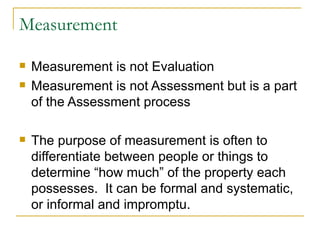 Measurement Measurement is not Evaluation Measurement is not Assessment but is a part of the Assessment process The purpose of measurement is often to differentiate between people or things to determine “how much” of the property each possesses.  It can be formal and systematic, or informal and impromptu. 