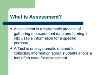 What is Assessment? Assessment is a systematic process of gathering measurement data and turning it into usable information for a specific purpose. A Test is one systematic method for collecting information about students and is a tool often used for assessment. 