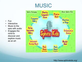MUSIC

• Fun
• Interactive
• Music to the
  ears with audio
• Engages the
  mind to
  discover and
  explore music
  as an art




                            http://www.sphinxkids.org/
 
