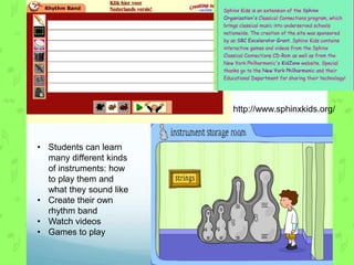 http://www.sphinxkids.org/



• Students can learn
  many different kinds
  of instruments: how
  to play them and
  what they sound like
• Create their own
  rhythm band
• Watch videos
• Games to play
 