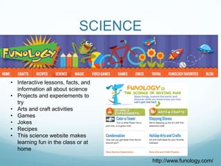 SCIENCE


• Interactive lessons, facts, and
  information all about science
• Projects and experiements to
  try
• Arts and craft activities
• Games
• Jokes
• Recipes
• This science website makes
  learning fun in the class or at
  home

                                      http://www.funology.com/
 