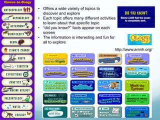 • Offers a wide variety of topics to
  discover and explore
• Each topic offers many different activities
  to learn about that specific topic
• “did you know?” facts appear on each
  screen
• The information is interesting and fun for
  all to explore
                                            http://www.amnh.org/
 
