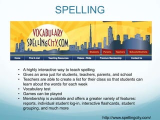 SPELLING




• A highly interactive way to teach spelling
• Gives an area just for students, teachers, parents, and school
• Teachers are able to create a list for their class so that students can
  learn about the words for each week
• Vocabulary test
• Games can be played
• Membership is available and offers a greater variety of features:
  reports, individual student log-in, interactive flashcards, student
  grouping, and much more

                                                 http://www.spellingcity.com/
 