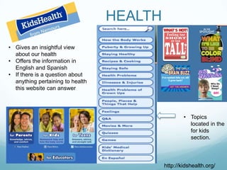 HEALTH
• Gives an insightful view
  about our health
• Offers the information in
  English and Spanish
• If there is a question about
  anything pertaining to health
  this website can answer




                                                   • Topics
                                                     located in the
                                                     for kids
                                                     section.



                                           http://kidshealth.org/
 