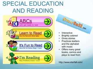 SPECIAL EDUCATION
   AND READING


               • Interactive
               • Brightly colored
               • Gives stories
               • Practices leatters
                 and the alphabet
                 with music
               • Offers many great
                 books, comics and
                 plays to read from


               http://www.starfall.com/
 
