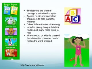 • The lessons are short to
     manage short attention span
   • Applies music and animated
     characters to help learn the
     material
   • Offers different levels of learning
   • Includes poetry, tongue twisters,
     riddles and many more ways to
     read
   • When a word or letter is pressed
     the interactive character reads/
     recites the word pressed




http://www.starfall.com/
 