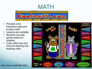 MATH

  • Provides a fun
    interactive approach
    to learn math
  • Lessons are available
  • Students can play
    games based on
    subjects
  • It also offers tips and
    tricks for learning and
    teaching math




http://www.coolmath.com/
 