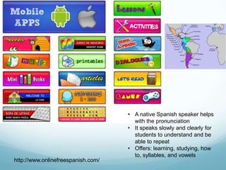 • A native Spanish speaker helps
                                      with the pronunciation
                                    • It speaks slowly and clearly for
                                      students to understand and be
                                      able to repeat
                                    • Offers: learning, studying, how
                                      to, syllables, and vowels
http://www.onlinefreespanish.com/
 