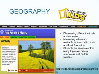 GEOGRAPHY


               • Discovering different animals
                 and countries
               • Interesting videos are
                 available to watch with music
                 and fun information
               • Students are able to explore
                 many topics on natural
                 science as well on this
                 website



            http://kids.nationalgeographic.com/kid
            s/
 