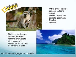 • Offers crafts, recipes,
                                             science, cartoons,
                                             contest
                                           • Games: adventures,
                                             animals, geography
                                           • Puzzles
                                           • Quizzes




     • Students can discover
       all about the world
       from this one website
     • Vivid photos and
       videos make it very fun
       for students to learn



http://kids.nationalgeographic.com/kids/
 