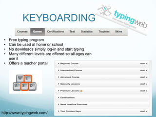KEYBOARDING
 • Free typing program
 • Can be used at home or school
 • No downloads simply log-in and start typing
 • Many different levels are offered so all ages can
   use it
 • Offers a teacher portal




http://www.typingweb.com/
 