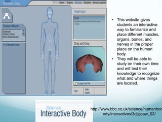 • This website gives
            students an interactive
            way to familiarize and
            place different muscles,
            organs, bones, and
            nerves in the proper
            place on the human
            body.
          • They will be able to
            study on their own time
            and will test their
            knowledge to recognize
            what and where things
            are located.




http://www.bbc.co.uk/science/humanbod
        ody/interactives/3djigsaw_02/
 