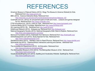 REFERENCES
American Museum of Natural History (2012). Ology The Museum’s Science Website for Kids.
       Retrieved from http://www.amnh.org/
BBC (2012). Science Interactive Body. Retrieved from
       http://www.bbc.co.uk/science/humanbody/body/interactives/3djigsaw_02/
Coolmath.com Inc. (2012). An amusement park of math and more… Lessons and games designed
       for fun. Retrieved from http://www.coolmath.com/
FTW Innovations Inc. (2012). Learn to Type. Retrieved from http://www.typingweb.com/
Funburts Media (2012). Funology. Retrieved from http://www.funology.com/
IXL Learning (2012). IXL. Retrieved from http://www.ixl.com/
KidsKnowit Network (2012). Kidspast.org. Retrieved from http://kidspast.com/
National Geographic Society (2012). National Geographic Kids: Dare to Explore. Retrieved from
       http://kids.nationalgeographic.com/kids/
Nemours Foundation (2012). Kidsheath from Nemours. Retrieved from http://kidshealth.org/
Onlinefreespanish.com (2012). Study Spanish for free. Retrieved from
       http://www.onlinefreespanish.com/
Starfall Education (2012). Starfall’s Learn to Read Phonics. Retrieved from http://www.starfall.com/
Sphinxkids.org (2012). Classical Music Interactive Learning and Games. Retrieved from
       http://www.sphinxkids.org/
The Incredible Art Department (2012). Art Education. Retrieved from
       http://www.princetonol.com/groups/iad/
The Metropolitan Museum of Art (2012). The Metropolitan Museum of Art. Retrieved from
       http://www.metmuseum.org/
VocabularySpellingCity.com (2012). Spelling and Vocabulary Website: SpellingCity. Retrieved from
       http://www.spellingcity.com/
 