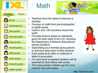Math
• Teachers have the option to become a
  member
• Focuses on math from pre-kindergarten
  to eighth grade
• Used in over 150 countries around the
  world
• Provides lessons based on standards
  given for each state of the U.S. including
  the Department of Defense Educational
  Activity (DoDEA)
• Subscribing as a member gives parents
  or teachers keep track of their students
• Each grade level offers a multitude of
  skills to accomplish
• For each level completed students will be
  awarded for their efforts with prizes
• The more practice children get the more
  rewards they will receive
                                          http://www.ixl.com/
 