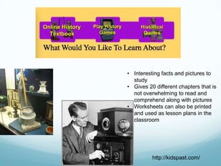 • Interesting facts and pictures to
  study
• Gives 20 different chapters that is
  not overwhelming to read and
  comprehend along with pictures
• Worksheets can also be printed
  and used as lesson plans in the
  classroom




          http://kidspast.com/
 