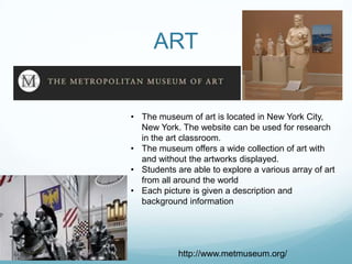 ART


• The museum of art is located in New York City,
  New York. The website can be used for research
  in the art classroom.
• The museum offers a wide collection of art with
  and without the artworks displayed.
• Students are able to explore a various array of art
  from all around the world
• Each picture is given a description and
  background information




            http://www.metmuseum.org/
 