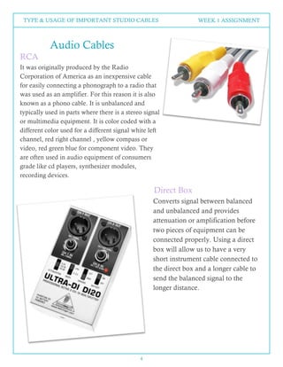 4
TYPE & USAGE OF IMPORTANT STUDIO CABLES WEEK 1 ASSIGNMENT
Audio Cables
RCA
It was originally produced by the Radio
Corporation of America as an inexpensive cable
for easily connecting a phonograph to a radio that
was used as an amplifier. For this reason it is also
known as a phono cable. It is unbalanced and
typically used in parts where there is a stereo signal
or multimedia equipment. It is color coded with a
different color used for a different signal white left
channel, red right channel , yellow compass or
video, red green blue for component video. They
are often used in audio equipment of consumers
grade like cd players, synthesizer modules,
recording devices.
Converts signal between balanced
and unbalanced and provides
attenuation or amplification before
two pieces of equipment can be
connected properly. Using a direct
box will allow us to have a very
short instrument cable connected to
the direct box and a longer cable to
send the balanced signal to the
longer distance.
Direct Box
 