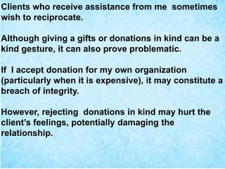 Clients who receive assistance from me sometimes
wish to reciprocate.
Although giving a gifts or donations in kind can be a
kind gesture, it can also prove problematic.
If I accept donation for my own organization
(particularly when it is expensive), it may constitute a
breach of integrity.
However, rejecting donations in kind may hurt the
client’s feelings, potentially damaging the
relationship.
 