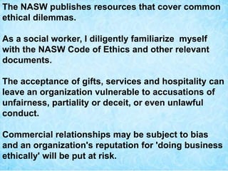 The NASW publishes resources that cover common
ethical dilemmas.
As a social worker, I diligently familiarize myself
with the NASW Code of Ethics and other relevant
documents.
The acceptance of gifts, services and hospitality can
leave an organization vulnerable to accusations of
unfairness, partiality or deceit, or even unlawful
conduct.
Commercial relationships may be subject to bias
and an organization's reputation for 'doing business
ethically' will be put at risk.
 