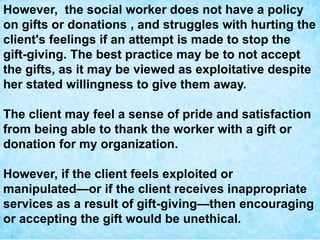 However, the social worker does not have a policy
on gifts or donations , and struggles with hurting the
client's feelings if an attempt is made to stop the
gift-giving. The best practice may be to not accept
the gifts, as it may be viewed as exploitative despite
her stated willingness to give them away.
The client may feel a sense of pride and satisfaction
from being able to thank the worker with a gift or
donation for my organization.
However, if the client feels exploited or
manipulated—or if the client receives inappropriate
services as a result of gift-giving—then encouraging
or accepting the gift would be unethical.
 