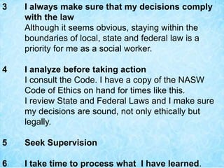 3 I always make sure that my decisions comply
with the law
Although it seems obvious, staying within the
boundaries of local, state and federal law is a
priority for me as a social worker.
4 I analyze before taking action
I consult the Code. I have a copy of the NASW
Code of Ethics on hand for times like this.
I review State and Federal Laws and I make sure
my decisions are sound, not only ethically but
legally.
5 Seek Supervision
6 I take time to process what I have learned.
 