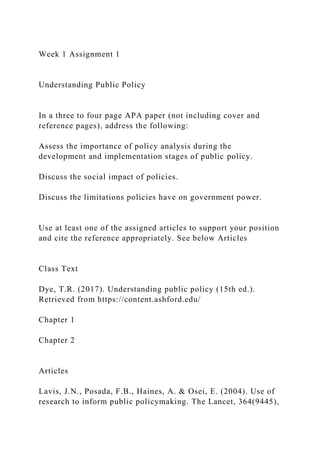 Week 1 Assignment 1
Understanding Public Policy
In a three to four page APA paper (not including cover and
reference pages), address the following:
Assess the importance of policy analysis during the
development and implementation stages of public policy.
Discuss the social impact of policies.
Discuss the limitations policies have on government power.
Use at least one of the assigned articles to support your position
and cite the reference appropriately. See below Articles
Class Text
Dye, T.R. (2017). Understanding public policy (15th ed.).
Retrieved from https://content.ashford.edu/
Chapter 1
Chapter 2
Articles
Lavis, J.N., Posada, F.B., Haines, A. & Osei, E. (2004). Use of
research to inform public policymaking. The Lancet, 364(9445),
 