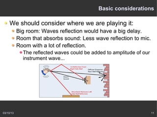 Basic considerations

    We should consider where we are playing it:
           Big room: Waves reflection would have a big delay.
           Room that absorbs sound: Less wave reflection to mic.
           Room with a lot of reflection.
             The reflected waves could be added to amplitude of our
             instrument wave...




03/10/13                                                              11
 