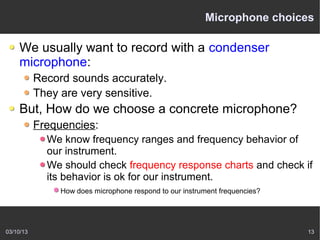 Microphone choices

    We usually want to record with a condenser
    microphone:
           Record sounds accurately.
           They are very sensitive.
    But, How do we choose a concrete microphone?
           Frequencies:
             We know frequency ranges and frequency behavior of
             our instrument.
             We should check frequency response charts and check if
             its behavior is ok for our instrument.
                How does microphone respond to our instrument frequencies?




03/10/13                                                                     13
 