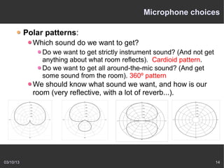Microphone choices

           Polar patterns:
             Which sound do we want to get?
                Do we want to get strictly instrument sound? (And not get
                anything about what room reflects). Cardioid pattern.
                Do we want to get all around-the-mic sound? (And get
                some sound from the room). 360º pattern
             We should know what sound we want, and how is our
             room (very reflective, with a lot of reverb...).




03/10/13                                                                    14
 