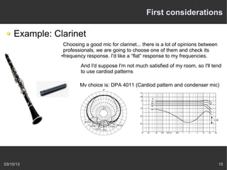 First considerations

    Example: Clarinet
                Choosing a good mic for clarinet... there is a lot of opinions between
                professionals, we are going to choose one of them and check its
               ●frequency response. I'd like a “flat” response to my frequencies.



                       And I'd suppose I'm not much satisfied of my room, so I'll tend
                       to use cardiod patterns

                       My choice is: DPA 4011 (Cardiod pattern and condenser mic)




03/10/13                                                                                 15
 