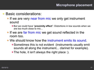 Microphone placement

    Basic considerations:
           If we are very near from mic we only get instrument
           sound
             But we could have “proximity effect”: Distortions in low sounds when we
             are too much close to mic...
           If we are far from mic we get sound reflected in the
           room too.
           We should know how the instrument emits its sound.
             Sometimes this is not evident (instruments usually emit
             sounds all along the instrument... clarinet for example).
             The hole, it isn't always the right place :).



03/10/13                                                                           17
 
