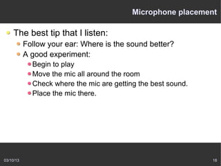 Microphone placement

    The best tip that I listen:
           Follow your ear: Where is the sound better?
           A good experiment:
             Begin to play
             Move the mic all around the room
             Check where the mic are getting the best sound.
             Place the mic there.




03/10/13                                                       18
 
