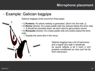 Microphone placement

    Example: Galician bagpipe
                   Galician bagpipe emits sound for three pipes:
           2       ● 1) Punteiro: It's where melody is generated. (Don't mic the hole :))
                   ● 2) Ronco (drone): It's a bass pedal note two octaves below the tonic note

                      ● It should be recorded close, we don't want to get punteiro sound.

                   ● 3) Ronqueta (drone): It's a bass pedal note one octave below the tonic

                   note.
                      ● Exactly the same like in the ronco.




                                                  Galician bagpipe has a lot of harmonics
                                                  and a signal very high in amplitude.
               3                                  Its sound reflects a lot if room it isn't
                                                  properly conditioned so mics can't be far
                                                  from instrument.
                           1




03/10/13                                                                                      20
 