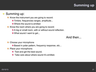 Summing up

    Summing up:
           Know the instrument you are going to record:
              Timbre, frequencies ranges, amplitude...
              Where the sound is emitted
           Know the room where you are going to record:
              A big or small room, with or without sound reflection.
              What sound I want to get...

                                                                       And then...
           Choose your microphone
               Based in polar pattern, frequency response, etc...
           Place your microphone:
               Test and get the best sound.
               Take care about where sound it's emitted.




03/10/13                                                                             21
 