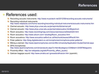 References

    References used:
           Recording acoustic instruments: http://www.musictech.net/2012/08/recording-acoustic-instruments/
           Recording individual instruments:
           http://www.netplaces.com/home-recording/recording-individual-instruments/acoustic-instruments.htm
           Clarinet acoustic: http://www.phys.unsw.edu.au/jw/reprints/AAclarinet.pdf
           Clarinet acoustic: http://www.phys.unsw.edu.au/jw/clarinetacoustics.html#spectrum
           Room acoustics: http://www.recordingmag.com/resources/resourceDetail/224.html
           Room acoustics: http://www.silcom.com/~aludwig/Room_acoustics.html
           Room acoustincs: http://www.acoustics.salford.ac.uk/feschools/waves/diffract4.htm
           Polar patterns: http://blog.digitalstudent.co.uk/microphones/microphone-polar-patterns/
           Miking a clarinet: http://www.dpamicrophones.com/en/Mic-University/Application-Guide/Clarinet.aspx
           DPA microphones:
           http://www.dpamicrophones.com/en/products.aspx?c=Item&category=234&item=24387#diagrams
           Proximity effect: http://en.wikipedia.org/wiki/Proximity_effect_(audio)
           Galician bagpipe sound: http://www.arrakis.es/~jpresedo/afinacion.htm (spanish)




03/10/13                                                                                                        22
 