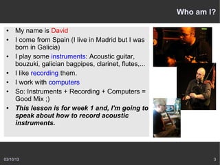 Who am I?

 ●   My name is David
 ●   I come from Spain (I live in Madrid but I was
     born in Galicia)
 ●   I play some instruments: Acoustic guitar,
     bouzuki, galician bagpipes, clarinet, flutes,...
 ●   I like recording them.
 ●   I work with computers
 ●   So: Instruments + Recording + Computers =
     Good Mix ;)
 ●   This lesson is for week 1 and, I'm going to
     speak about how to record acoustic
     instruments.




03/10/13                                                        3
 