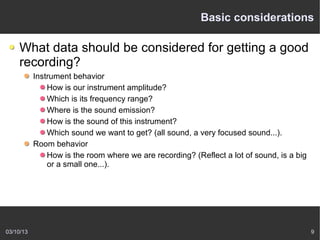 Basic considerations

    What data should be considered for getting a good
    recording?
           Instrument behavior
               How is our instrument amplitude?
               Which is its frequency range?
               Where is the sound emission?
               How is the sound of this instrument?
               Which sound we want to get? (all sound, a very focused sound...).
           Room behavior
               How is the room where we are recording? (Reflect a lot of sound, is a big
               or a small one...).




03/10/13                                                                                   9
 