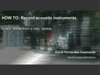 HOW TO: Record acoustic instruments

A very primer from a very newbie




                                   David Fernández Vaamonde
                                          davidfv(at)gmail(dot)com
 