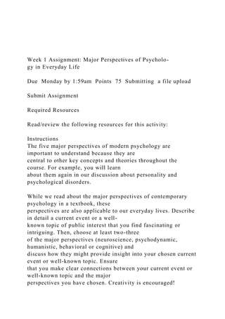 Week 1 Assignment: Major Perspectives of Psycholo-
gy in Everyday Life
Due Monday by 1:59am Points 75 Submitting a file upload
Submit Assignment
Required Resources
Read/review the following resources for this activity:
Instructions
The five major perspectives of modern psychology are
important to understand because they are
central to other key concepts and theories throughout the
course. For example, you will learn
about them again in our discussion about personality and
psychological disorders.
While we read about the major perspectives of contemporary
psychology in a textbook, these
perspectives are also applicable to our everyday lives. Describe
in detail a current event or a well-
known topic of public interest that you find fascinating or
intriguing. Then, choose at least two-three
of the major perspectives (neuroscience, psychodynamic,
humanistic, behavioral or cognitive) and
discuss how they might provide insight into your chosen current
event or well-known topic. Ensure
that you make clear connections between your current event or
well-known topic and the major
perspectives you have chosen. Creativity is encouraged!
 