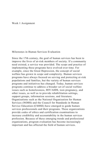 Week 1 Assignment
Milestones in Human Services Evaluation
Since the 17th century, the goal of human services has been to
improve the lives of at-risk members of society. If a community
need existed, a service was provided. The scope and practice of
implementing these programs have evolved over time. For
example, since the Great Depression, the concept of social
welfare has grown in scope and complexity. Human services
programs have always focused on serving and protecting at-risk
populations and families, but the variety of human services
programs and initiatives has changed. Today, human services
programs continue to address a broader set of social welfare
issues such as homelessness, HIV/AIDS, teen pregnancy, and
other issues, as well as to provide rehabilitation settings,
support groups, information sessions, and literature.
Organizations such as the National Organization for Human
Services (NOHS) and the Council for Standards in Human
Service Education (CSHSE) have emerged to guide human
services professionals and their programs. These organizations
provide codes of ethics and certification examinations to
increase credibility and accountability in the human services
profession. Because of these emerging trends and professional
organizations, program evaluation has become increasingly
important and has affected the field of human services.
 