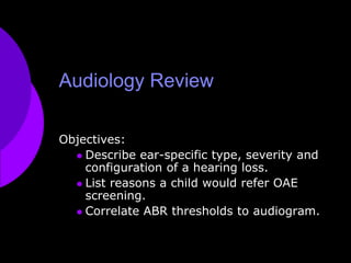 Audiology Review Objectives:  Describe ear-specific type, severity and configuration of a hearing loss. List reasons a child would refer OAE screening. Correlate ABR thresholds to audiogram. 