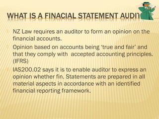  NZ Law requires an auditor to form an opinion on the
financial accounts.
 Opinion based on accounts being ‘true and fair’ and
that they comply with accepted accounting principles.
(IFRS)
 IAS200.02 says it is to enable auditor to express an
opinion whether fin. Statements are prepared in all
material aspects in accordance with an identified
financial reporting framework.
 