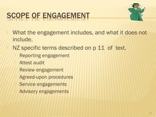  What the engagement includes, and what it does not
include.
 NZ specific terms described on p 11 of text.
 Reporting engagement
 Attest audit
 Review engagement
 Agreed-upon procedures
 Service engagements
 Advisory engagements
18
 