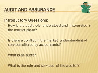 Introductory Questions:
 How is the audit role understood and interpreted in
the market place?
 Is there a conflict in the market understanding of
services offered by accountants?
 What is an audit?
 What is the role and services of the auditor?
2
 