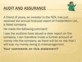 A friend of yours, an investor in the NZX, has just
received the annual financial report of FredenHeim Ltd.,
a listed company.
He made the following comment:
I see the auditors have issued a clear report on the
company. I can therefore invest a further amount of
money into the company, as there will be no risk that I
will lose my money owing to mismanagement.
Your comments on this statement?
3
 