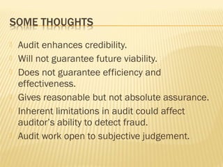  Audit enhances credibility.
 Will not guarantee future viability.
 Does not guarantee efficiency and
effectiveness.
 Gives reasonable but not absolute assurance.
 Inherent limitations in audit could affect
auditor’s ability to detect fraud.
 Audit work open to subjective judgement.
 